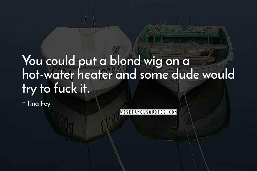 Tina Fey Quotes: You could put a blond wig on a hot-water heater and some dude would try to fuck it.
