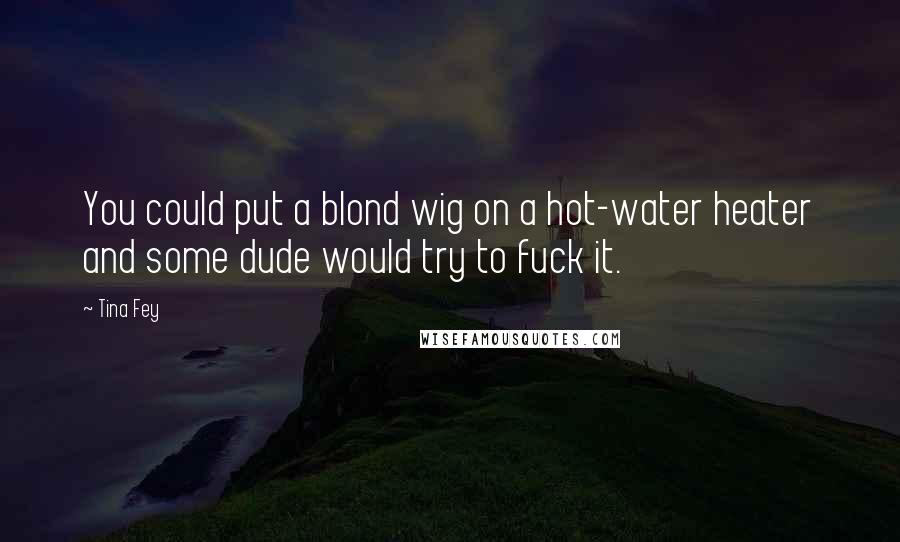 Tina Fey Quotes: You could put a blond wig on a hot-water heater and some dude would try to fuck it.