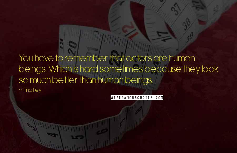 Tina Fey Quotes: You have to remember that actors are human beings. Which is hard sometimes because they look so much better than human beings.