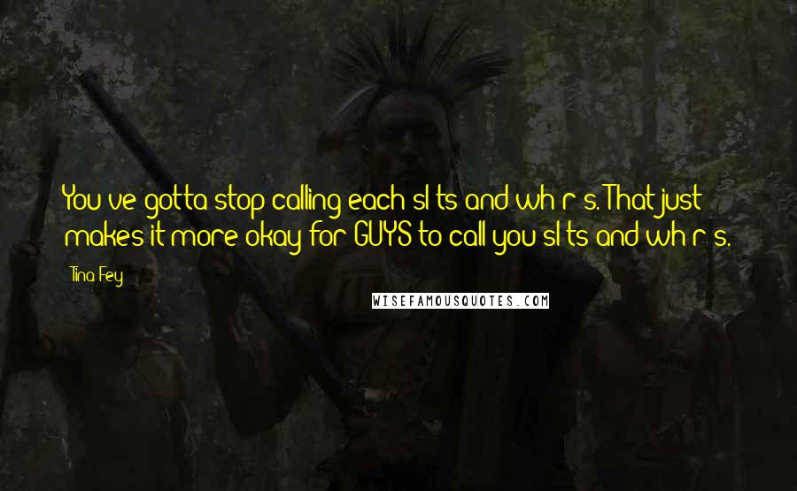 Tina Fey Quotes: You've gotta stop calling each sl*ts and wh*r*s. That just makes it more okay for GUYS to call you sl*ts and wh*r*s.