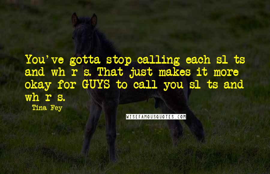 Tina Fey Quotes: You've gotta stop calling each sl*ts and wh*r*s. That just makes it more okay for GUYS to call you sl*ts and wh*r*s.