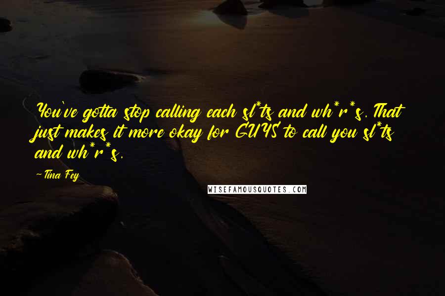 Tina Fey Quotes: You've gotta stop calling each sl*ts and wh*r*s. That just makes it more okay for GUYS to call you sl*ts and wh*r*s.