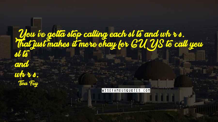 Tina Fey Quotes: You've gotta stop calling each sl*ts and wh*r*s. That just makes it more okay for GUYS to call you sl*ts and wh*r*s.