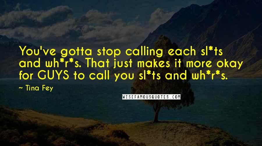 Tina Fey Quotes: You've gotta stop calling each sl*ts and wh*r*s. That just makes it more okay for GUYS to call you sl*ts and wh*r*s.