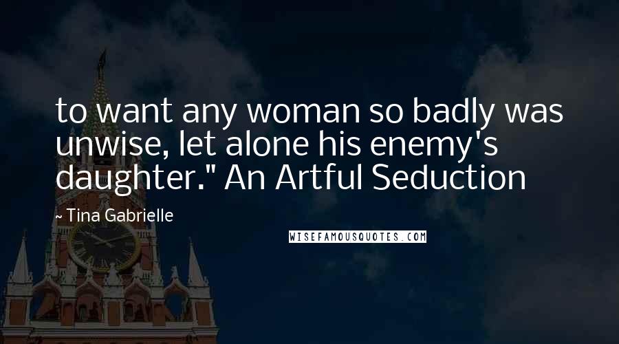 Tina Gabrielle Quotes: to want any woman so badly was unwise, let alone his enemy's daughter." An Artful Seduction