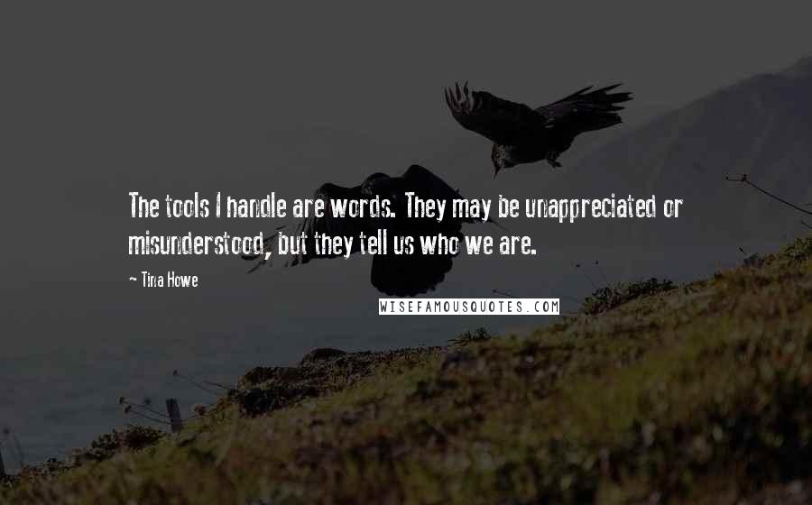 Tina Howe Quotes: The tools I handle are words. They may be unappreciated or misunderstood, but they tell us who we are.