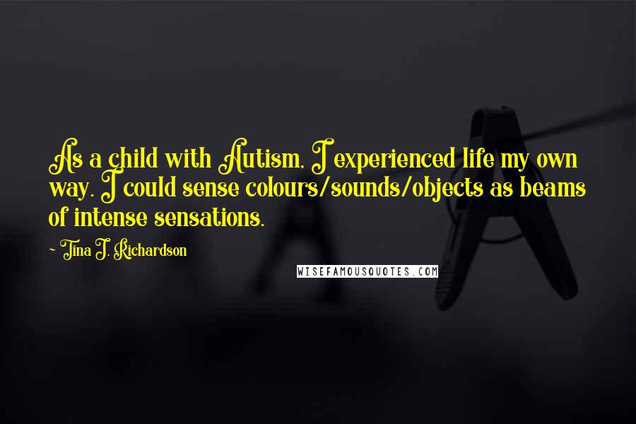 Tina J. Richardson Quotes: As a child with Autism, I experienced life my own way. I could sense colours/sounds/objects as beams of intense sensations.