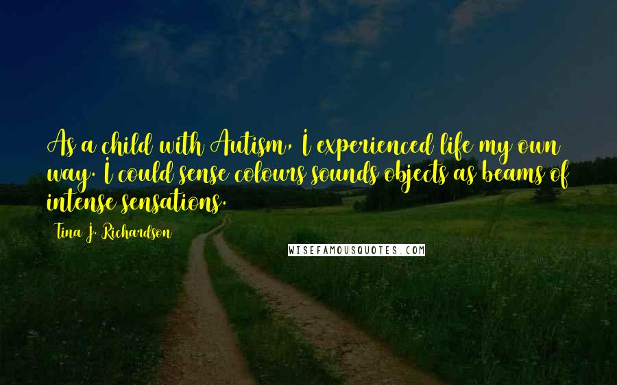 Tina J. Richardson Quotes: As a child with Autism, I experienced life my own way. I could sense colours/sounds/objects as beams of intense sensations.