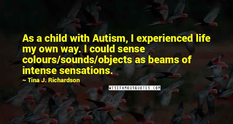 Tina J. Richardson Quotes: As a child with Autism, I experienced life my own way. I could sense colours/sounds/objects as beams of intense sensations.