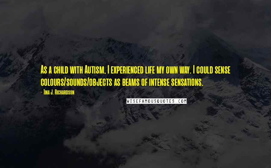 Tina J. Richardson Quotes: As a child with Autism, I experienced life my own way. I could sense colours/sounds/objects as beams of intense sensations.