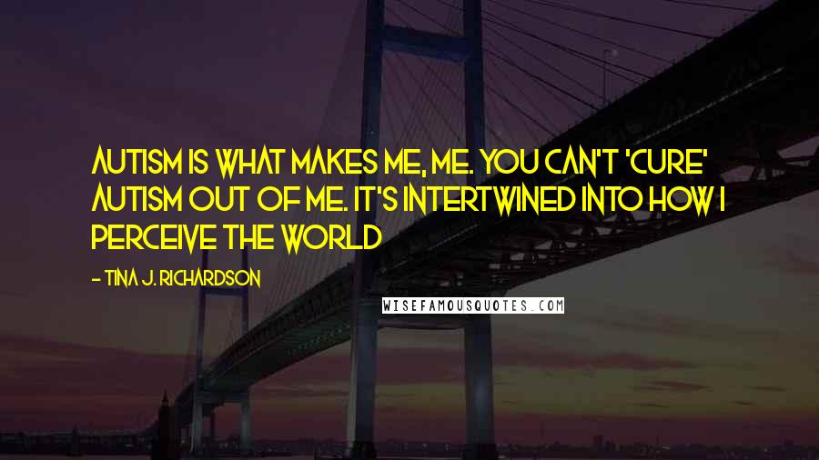 Tina J. Richardson Quotes: Autism is what makes me, me. You can't 'cure' Autism out of me. It's intertwined into how I perceive the world