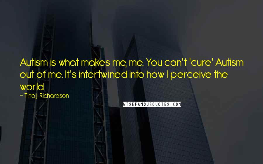 Tina J. Richardson Quotes: Autism is what makes me, me. You can't 'cure' Autism out of me. It's intertwined into how I perceive the world