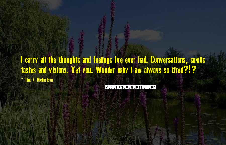 Tina J. Richardson Quotes: I carry all the thoughts and feelings Ive ever had. Conversations, smells tastes and visions. Yet you. Wonder why I am always so tired?!?