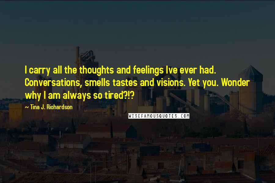 Tina J. Richardson Quotes: I carry all the thoughts and feelings Ive ever had. Conversations, smells tastes and visions. Yet you. Wonder why I am always so tired?!?