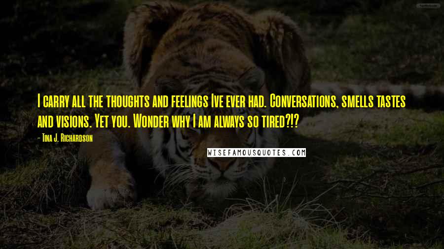 Tina J. Richardson Quotes: I carry all the thoughts and feelings Ive ever had. Conversations, smells tastes and visions. Yet you. Wonder why I am always so tired?!?