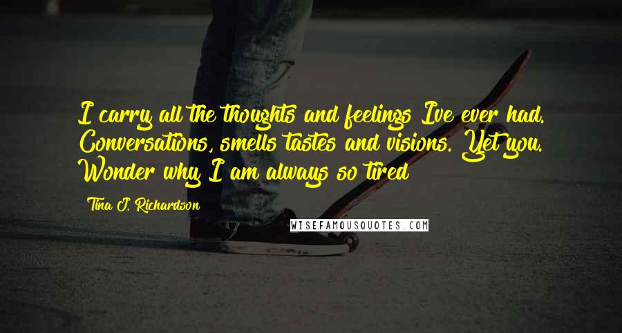 Tina J. Richardson Quotes: I carry all the thoughts and feelings Ive ever had. Conversations, smells tastes and visions. Yet you. Wonder why I am always so tired?!?