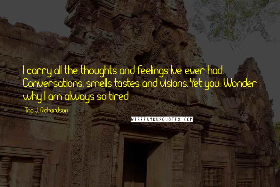 Tina J. Richardson Quotes: I carry all the thoughts and feelings Ive ever had. Conversations, smells tastes and visions. Yet you. Wonder why I am always so tired?!?