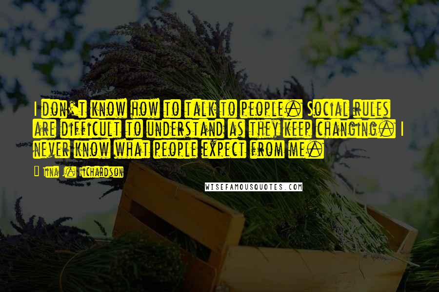 Tina J. Richardson Quotes: I don't know how to talk to people. Social rules are difficult to understand as they keep changing. I never know what people expect from me.