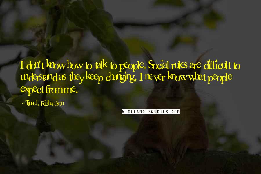 Tina J. Richardson Quotes: I don't know how to talk to people. Social rules are difficult to understand as they keep changing. I never know what people expect from me.