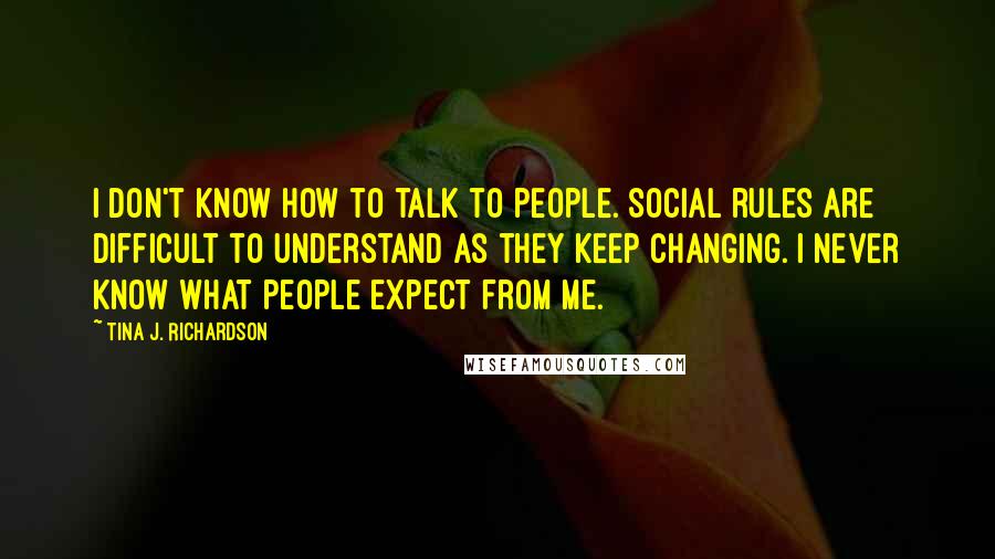 Tina J. Richardson Quotes: I don't know how to talk to people. Social rules are difficult to understand as they keep changing. I never know what people expect from me.