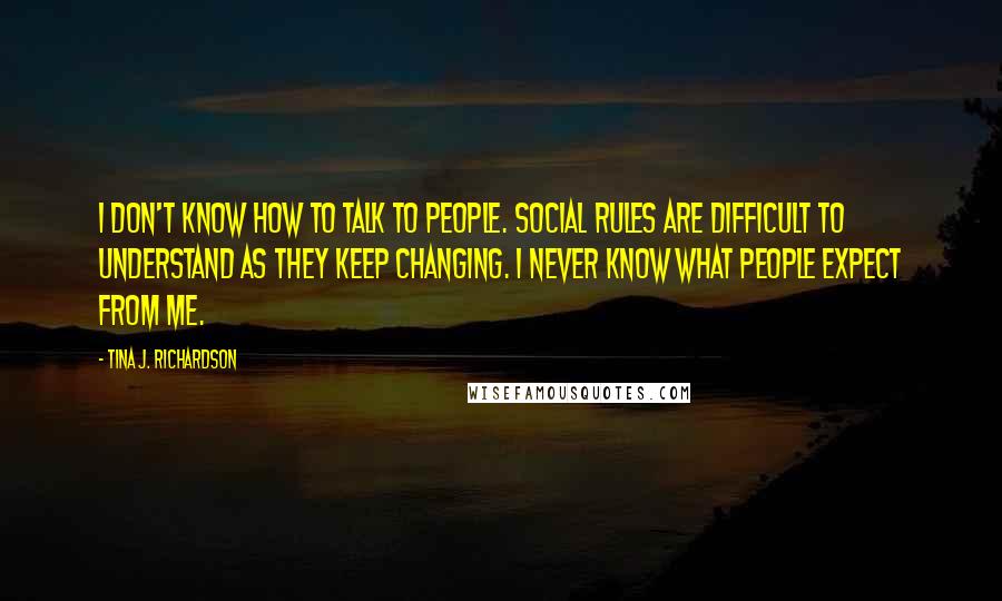 Tina J. Richardson Quotes: I don't know how to talk to people. Social rules are difficult to understand as they keep changing. I never know what people expect from me.