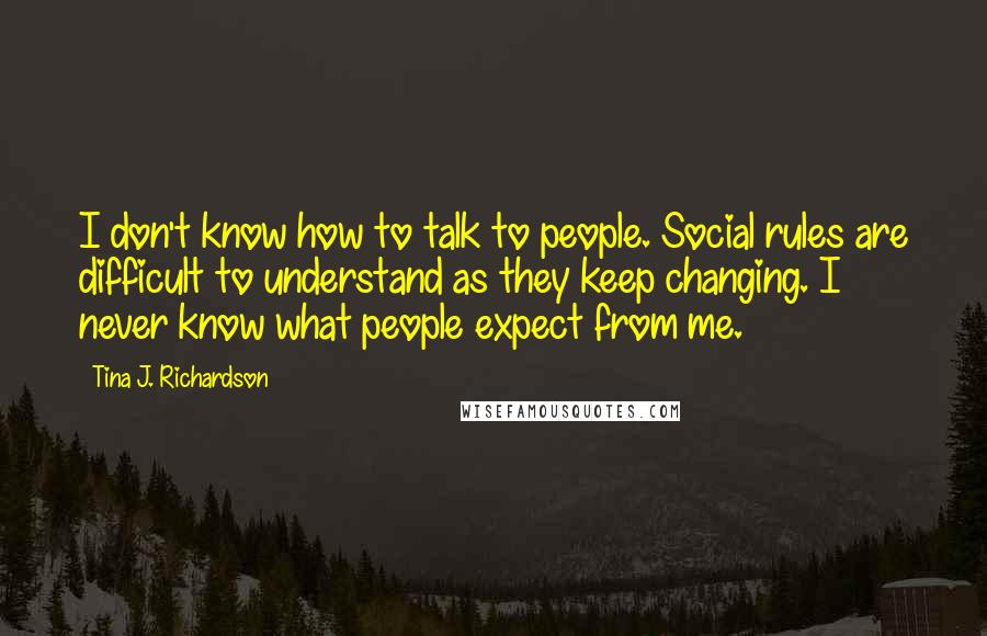 Tina J. Richardson Quotes: I don't know how to talk to people. Social rules are difficult to understand as they keep changing. I never know what people expect from me.