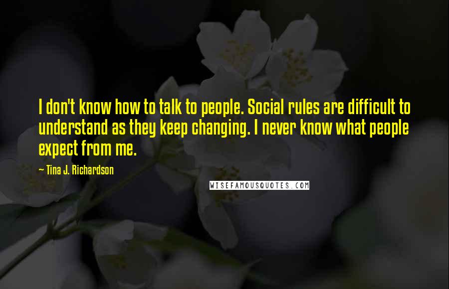 Tina J. Richardson Quotes: I don't know how to talk to people. Social rules are difficult to understand as they keep changing. I never know what people expect from me.