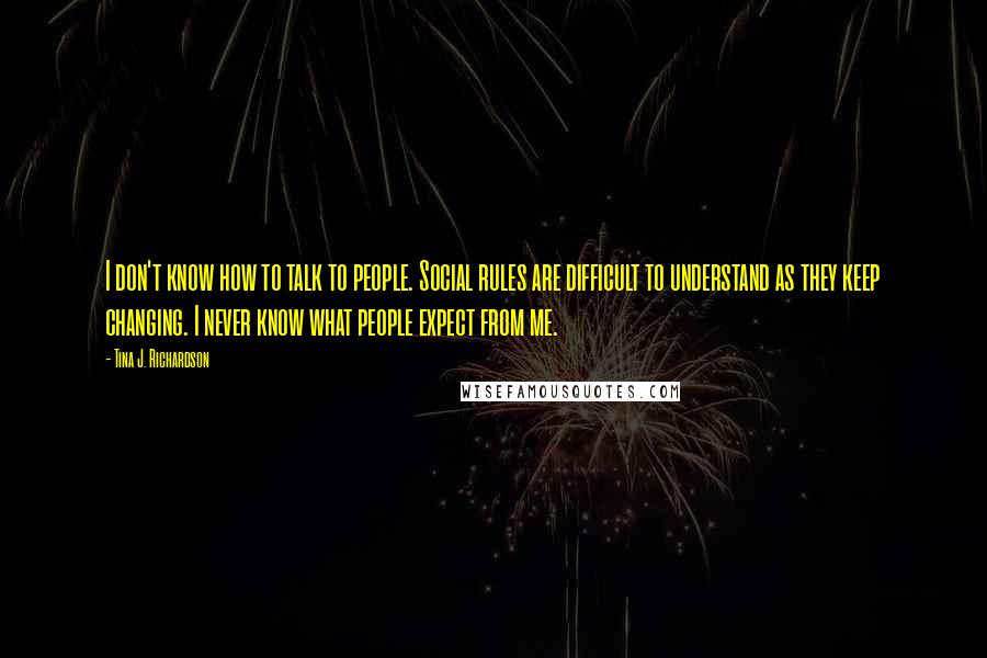 Tina J. Richardson Quotes: I don't know how to talk to people. Social rules are difficult to understand as they keep changing. I never know what people expect from me.