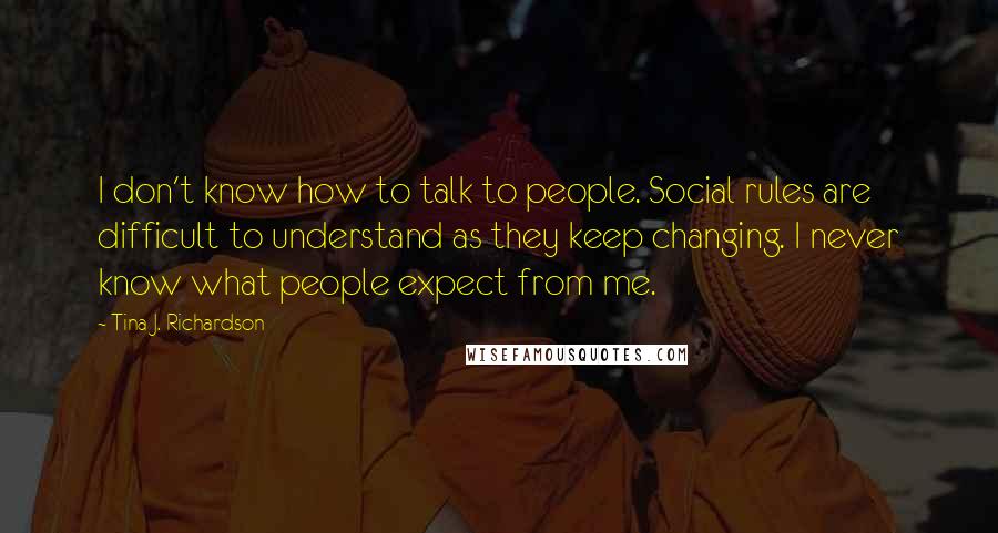 Tina J. Richardson Quotes: I don't know how to talk to people. Social rules are difficult to understand as they keep changing. I never know what people expect from me.