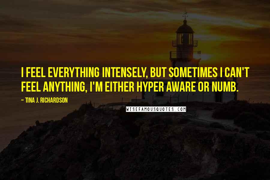 Tina J. Richardson Quotes: I feel everything intensely, but sometimes I can't feel anything, I'm either hyper aware or numb.