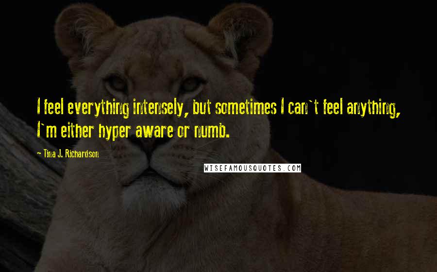 Tina J. Richardson Quotes: I feel everything intensely, but sometimes I can't feel anything, I'm either hyper aware or numb.