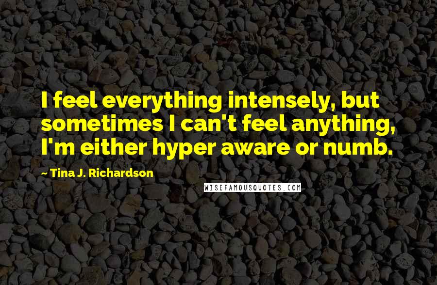 Tina J. Richardson Quotes: I feel everything intensely, but sometimes I can't feel anything, I'm either hyper aware or numb.