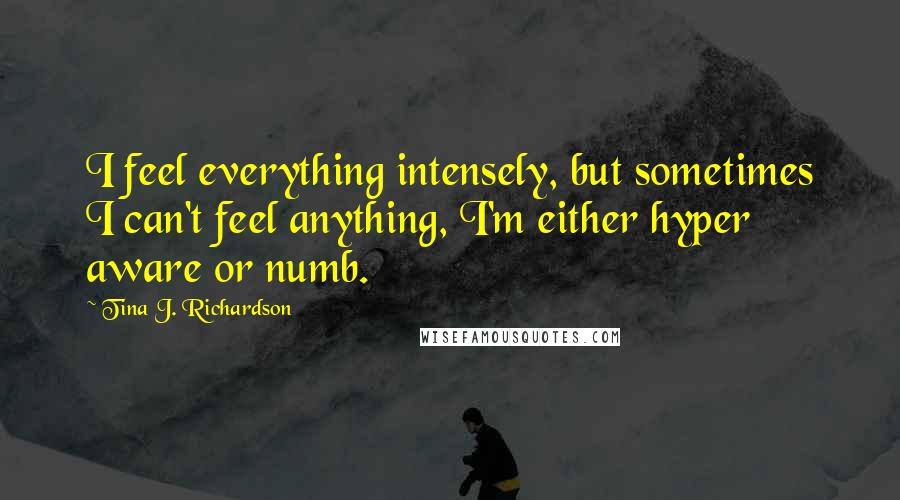 Tina J. Richardson Quotes: I feel everything intensely, but sometimes I can't feel anything, I'm either hyper aware or numb.