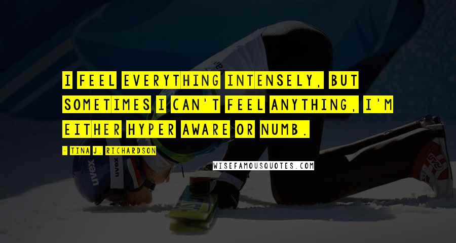 Tina J. Richardson Quotes: I feel everything intensely, but sometimes I can't feel anything, I'm either hyper aware or numb.