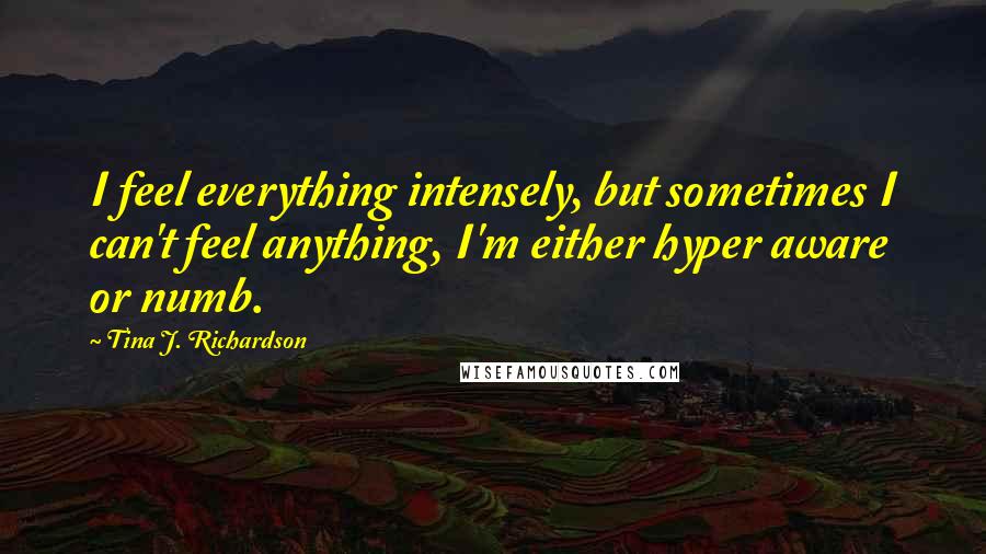 Tina J. Richardson Quotes: I feel everything intensely, but sometimes I can't feel anything, I'm either hyper aware or numb.