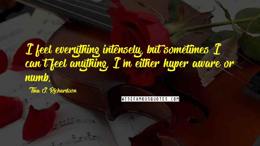 Tina J. Richardson Quotes: I feel everything intensely, but sometimes I can't feel anything, I'm either hyper aware or numb.