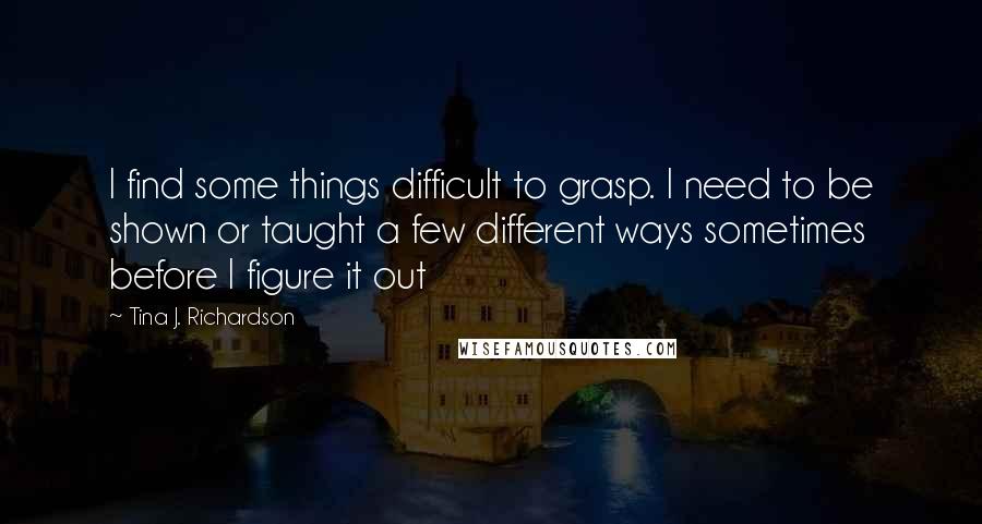 Tina J. Richardson Quotes: I find some things difficult to grasp. I need to be shown or taught a few different ways sometimes before I figure it out