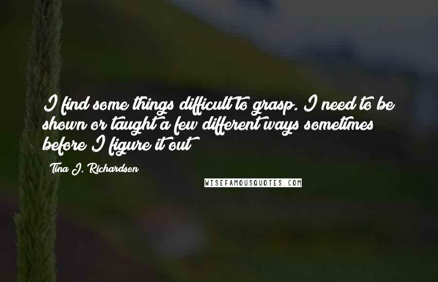 Tina J. Richardson Quotes: I find some things difficult to grasp. I need to be shown or taught a few different ways sometimes before I figure it out