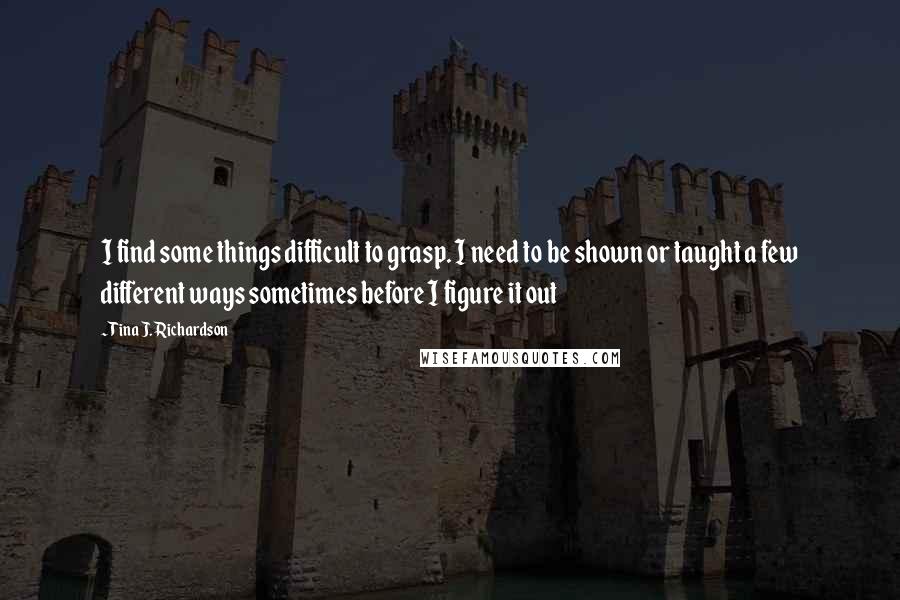 Tina J. Richardson Quotes: I find some things difficult to grasp. I need to be shown or taught a few different ways sometimes before I figure it out