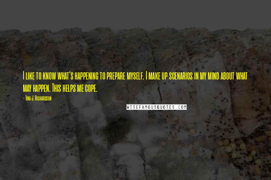 Tina J. Richardson Quotes: I like to know what's happening to prepare myself. I make up scenarios in my mind about what may happen. This helps me cope.