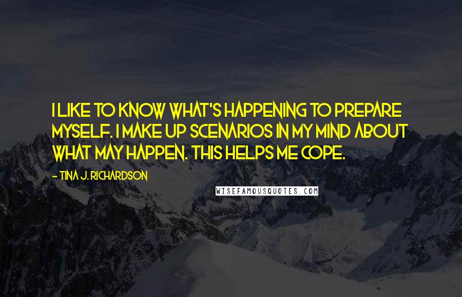 Tina J. Richardson Quotes: I like to know what's happening to prepare myself. I make up scenarios in my mind about what may happen. This helps me cope.