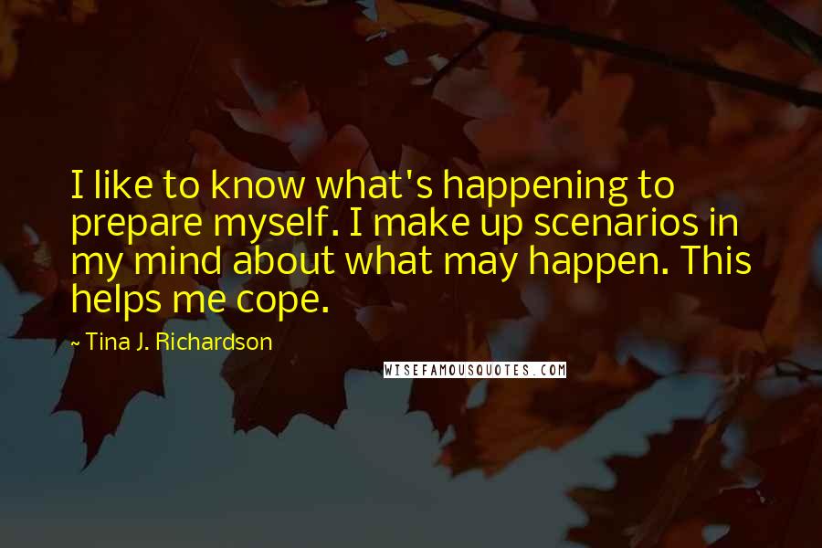 Tina J. Richardson Quotes: I like to know what's happening to prepare myself. I make up scenarios in my mind about what may happen. This helps me cope.