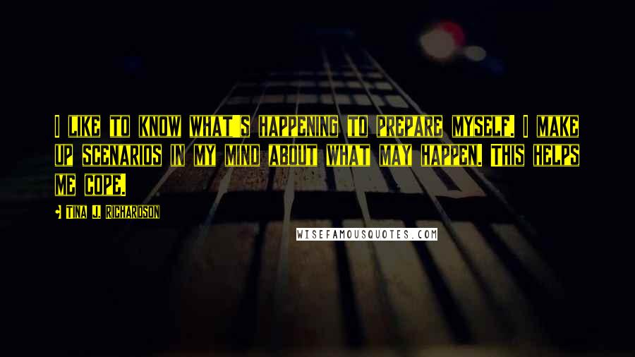 Tina J. Richardson Quotes: I like to know what's happening to prepare myself. I make up scenarios in my mind about what may happen. This helps me cope.