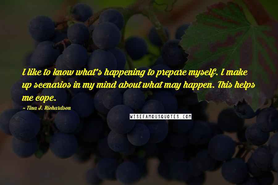 Tina J. Richardson Quotes: I like to know what's happening to prepare myself. I make up scenarios in my mind about what may happen. This helps me cope.