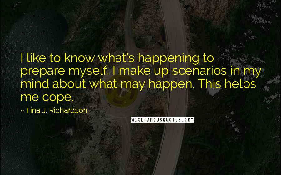 Tina J. Richardson Quotes: I like to know what's happening to prepare myself. I make up scenarios in my mind about what may happen. This helps me cope.