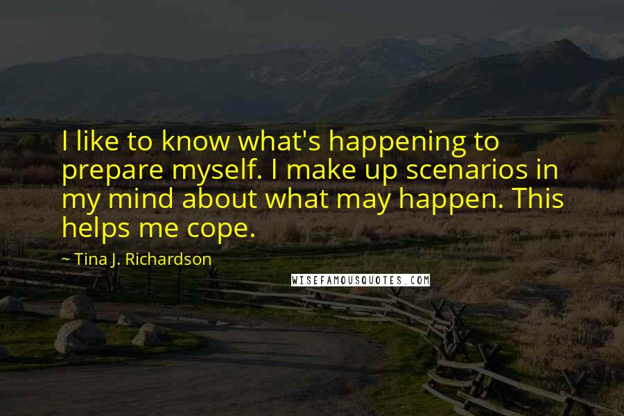 Tina J. Richardson Quotes: I like to know what's happening to prepare myself. I make up scenarios in my mind about what may happen. This helps me cope.