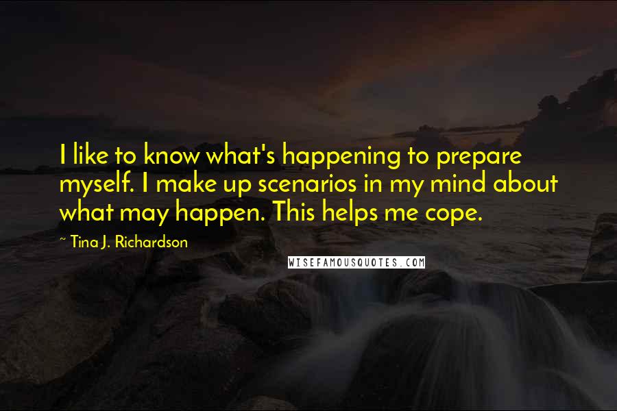 Tina J. Richardson Quotes: I like to know what's happening to prepare myself. I make up scenarios in my mind about what may happen. This helps me cope.