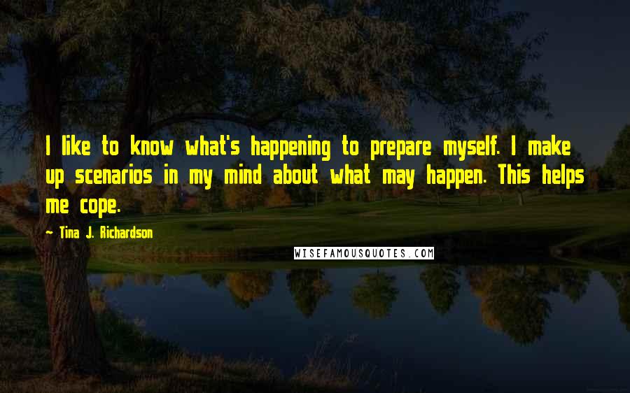 Tina J. Richardson Quotes: I like to know what's happening to prepare myself. I make up scenarios in my mind about what may happen. This helps me cope.