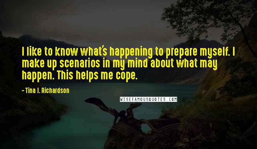 Tina J. Richardson Quotes: I like to know what's happening to prepare myself. I make up scenarios in my mind about what may happen. This helps me cope.