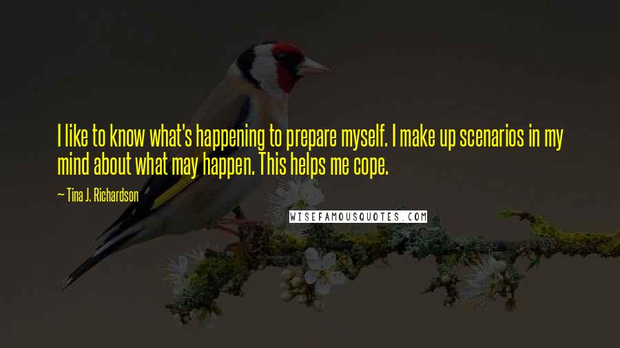 Tina J. Richardson Quotes: I like to know what's happening to prepare myself. I make up scenarios in my mind about what may happen. This helps me cope.